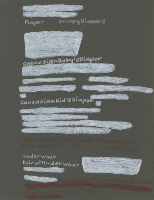 a text drawing on black paper, made using pastel and colored pencil. Filling the page are lines of handwritten text in white or brown. Some of the lines have been redacted and colored over with bright bars or blocks of white pastel. Items from the written list that are still legible include "Pepperoni Pizza Pie with Extra Cheese," "Pair of underwear" and other references to food and clothing. 